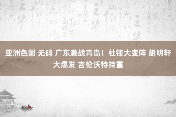 亚洲色图 无码 广东激战青岛！杜锋大变阵 胡明轩大爆发 吉伦沃特持重