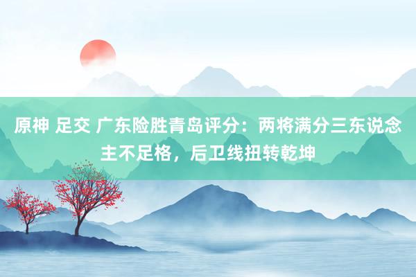 原神 足交 广东险胜青岛评分：两将满分三东说念主不足格，后卫线扭转乾坤