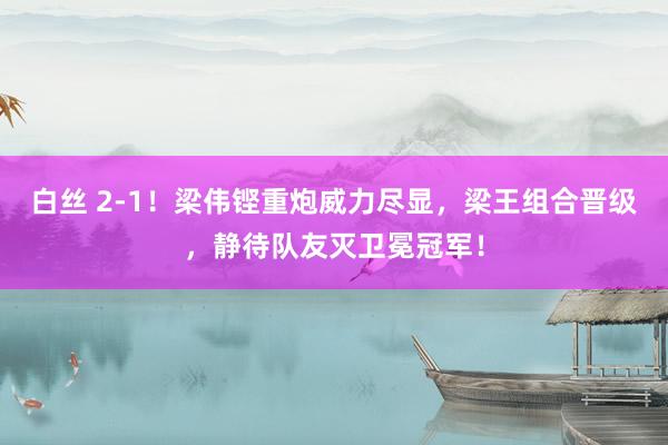 白丝 2-1！梁伟铿重炮威力尽显，梁王组合晋级，静待队友灭卫冕冠军！