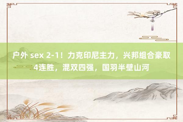 户外 sex 2-1！力克印尼主力，兴邦组合豪取4连胜，混双四强，国羽半壁山河