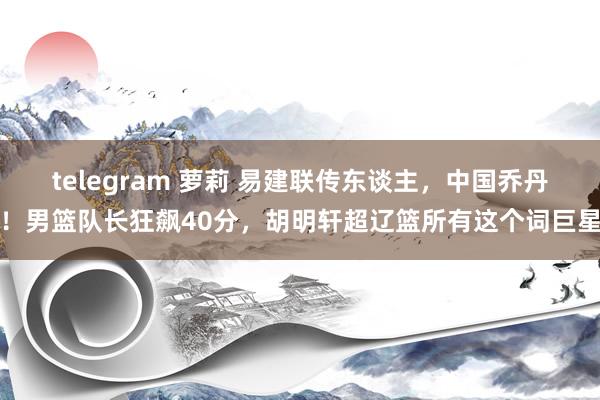 telegram 萝莉 易建联传东谈主，中国乔丹！男篮队长狂飙40分，胡明轩超辽篮所有这个词巨星