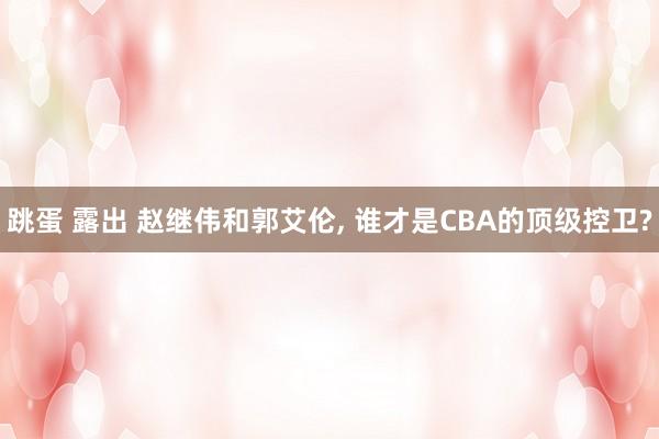 跳蛋 露出 赵继伟和郭艾伦， 谁才是CBA的顶级控卫?