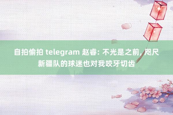 自拍偷拍 telegram 赵睿: 不光是之前， 咫尺新疆队的球迷也对我咬牙切齿