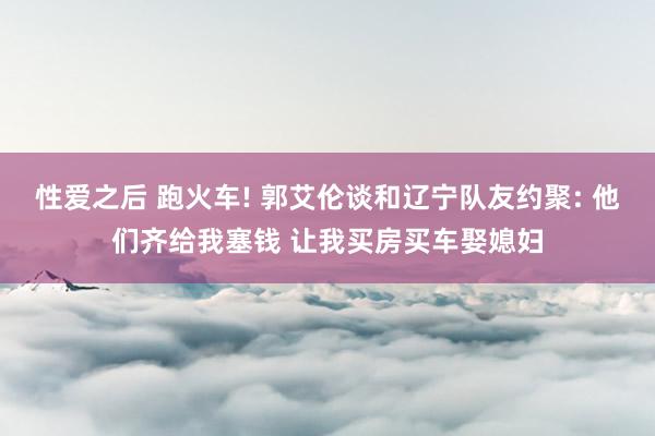 性爱之后 跑火车! 郭艾伦谈和辽宁队友约聚: 他们齐给我塞钱 让我买房买车娶媳妇