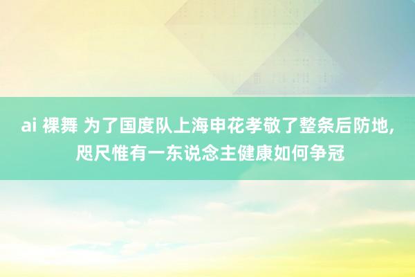 ai 裸舞 为了国度队上海申花孝敬了整条后防地， 咫尺惟有一东说念主健康如何争冠