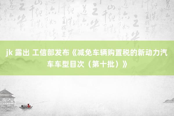 jk 露出 工信部发布《减免车辆购置税的新动力汽车车型目次（第十批）》