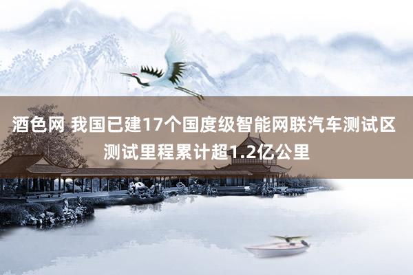 酒色网 我国已建17个国度级智能网联汽车测试区 测试里程累计超1.2亿公里