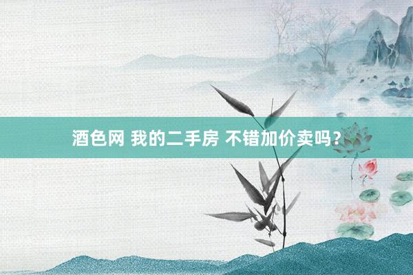 酒色网 我的二手房 不错加价卖吗？