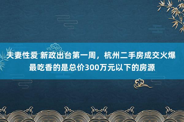 夫妻性爱 新政出台第一周，杭州二手房成交火爆 最吃香的是总价300万元以下的房源