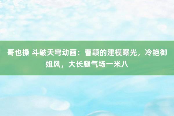 哥也操 斗破天穹动画：曹颖的建模曝光，冷艳御姐风，大长腿气场一米八