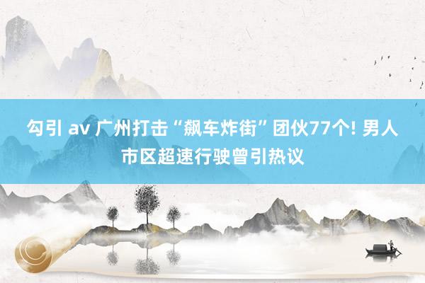 勾引 av 广州打击“飙车炸街”团伙77个! 男人市区超速行驶曾引热议