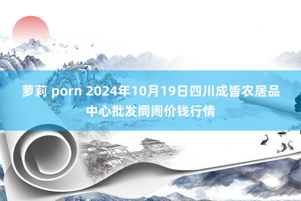 萝莉 porn 2024年10月19日四川成皆农居品中心批发阛阓价钱行情