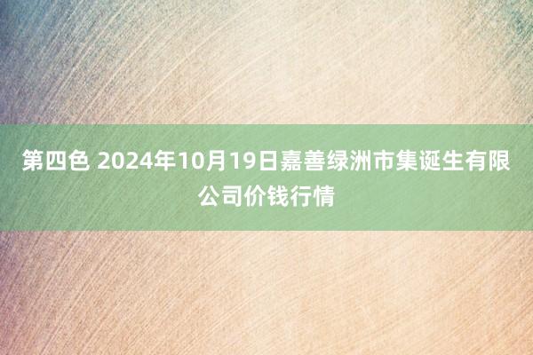 第四色 2024年10月19日嘉善绿洲市集诞生有限公司价钱行情