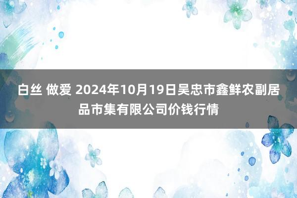 白丝 做爱 2024年10月19日吴忠市鑫鲜农副居品市集有限公司价钱行情