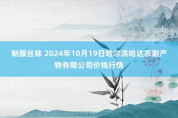 制服丝袜 2024年10月19日哈尔滨哈达农副产物有限公司价钱行情