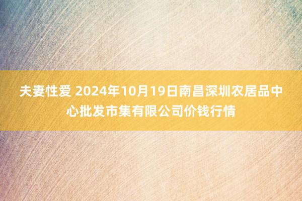 夫妻性爱 2024年10月19日南昌深圳农居品中心批发市集有限公司价钱行情