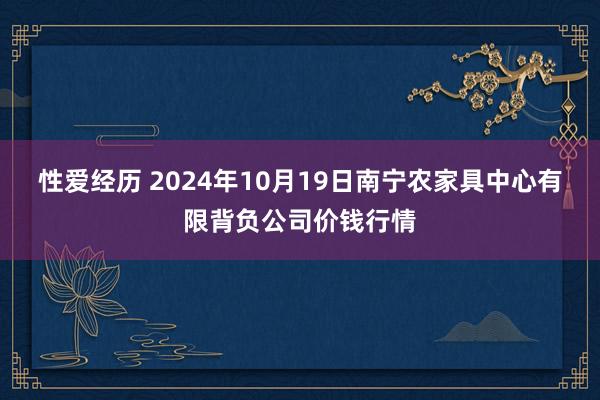 性爱经历 2024年10月19日南宁农家具中心有限背负公司价钱行情