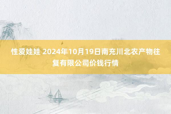 性爱娃娃 2024年10月19日南充川北农产物往复有限公司价钱行情