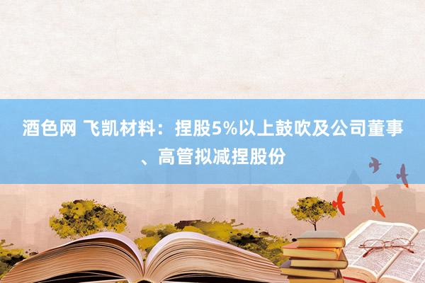 酒色网 飞凯材料：捏股5%以上鼓吹及公司董事、高管拟减捏股份