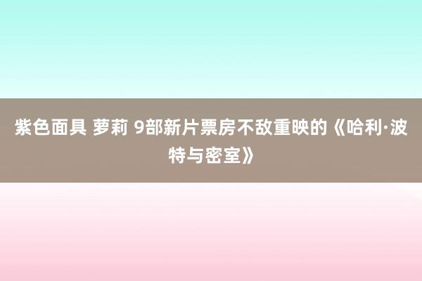 紫色面具 萝莉 9部新片票房不敌重映的《哈利·波特与密室》