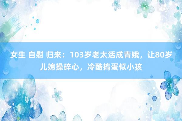 女生 自慰 归来：103岁老太活成青娥，让80岁儿媳操碎心，冷酷捣蛋似小孩