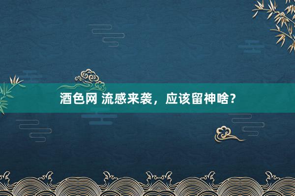 酒色网 流感来袭，应该留神啥？