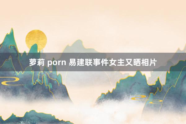 萝莉 porn 易建联事件女主又晒相片