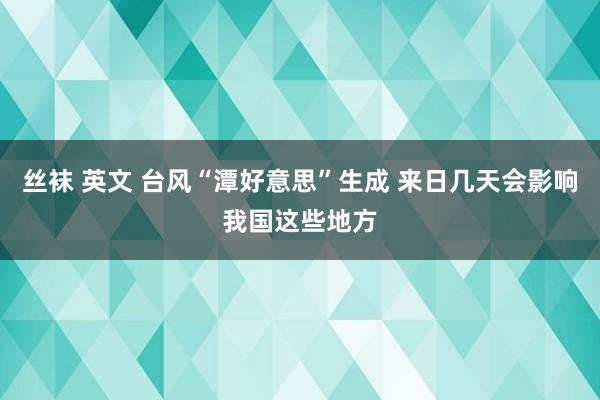 丝袜 英文 台风“潭好意思”生成 来日几天会影响我国这些地方