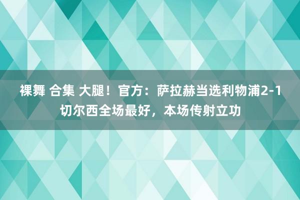 裸舞 合集 大腿！官方：萨拉赫当选利物浦2-1切尔西全场最好，本场传射立功