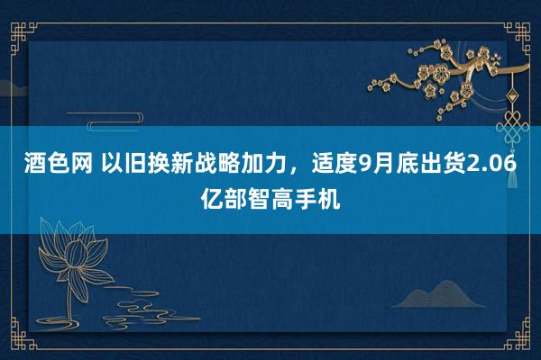 酒色网 以旧换新战略加力，适度9月底出货2.06亿部智高手机