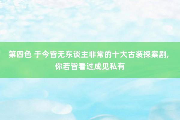 第四色 于今皆无东谈主非常的十大古装探案剧， 你若皆看过成见私有