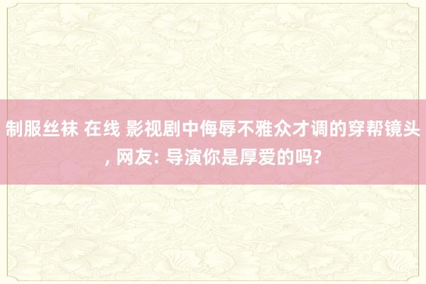 制服丝袜 在线 影视剧中侮辱不雅众才调的穿帮镜头， 网友: 导演你是厚爱的吗?