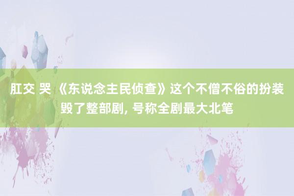 肛交 哭 《东说念主民侦查》这个不僧不俗的扮装毁了整部剧， 号称全剧最大北笔