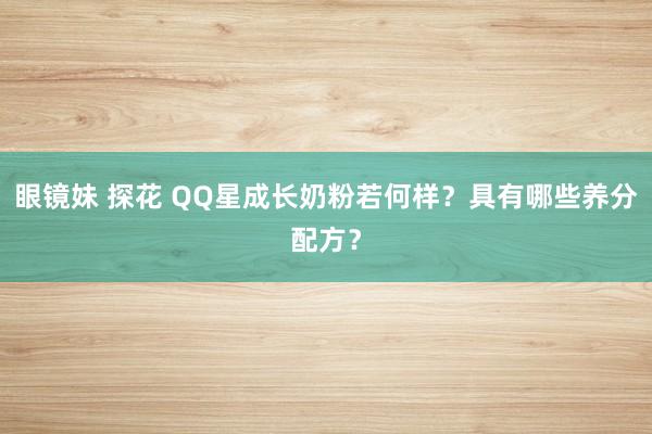 眼镜妹 探花 QQ星成长奶粉若何样？具有哪些养分配方？