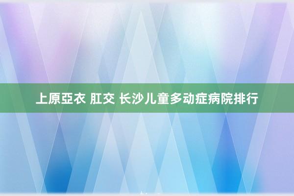 上原亞衣 肛交 长沙儿童多动症病院排行