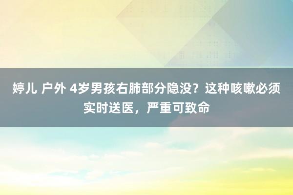 婷儿 户外 4岁男孩右肺部分隐没？这种咳嗽必须实时送医，严重可致命