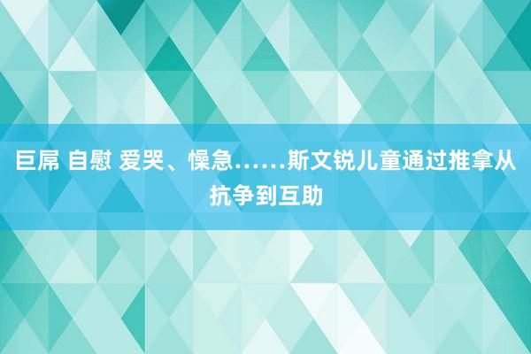 巨屌 自慰 爱哭、懆急……斯文锐儿童通过推拿从抗争到互助