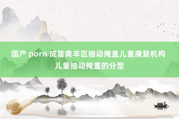 国产 porn 成皆青羊区抽动掩盖儿童康复机构 儿童抽动掩盖的分型