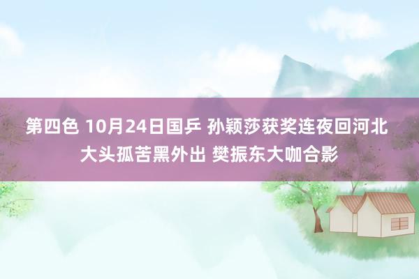 第四色 10月24日国乒 孙颖莎获奖连夜回河北 大头孤苦黑外出 樊振东大咖合影