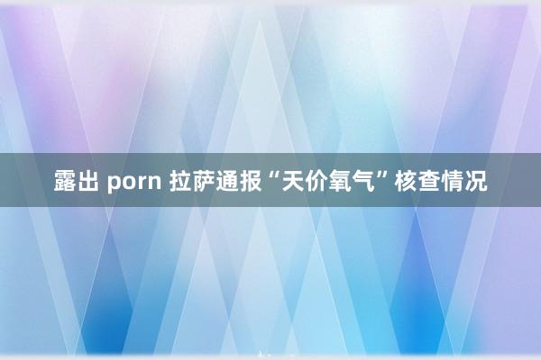 露出 porn 拉萨通报“天价氧气”核查情况