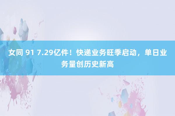 女同 91 7.29亿件！快递业务旺季启动，单日业务量创历史新高