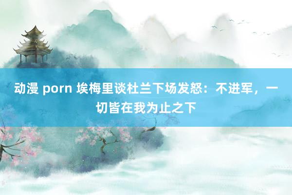 动漫 porn 埃梅里谈杜兰下场发怒：不进军，一切皆在我为止之下