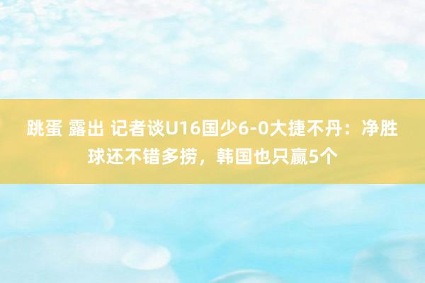 跳蛋 露出 记者谈U16国少6-0大捷不丹：净胜球还不错多捞，韩国也只赢5个