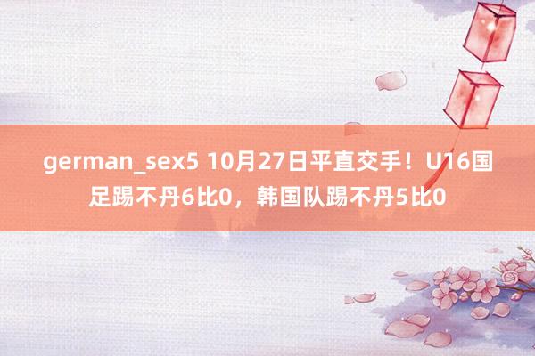 german_sex5 10月27日平直交手！U16国足踢不丹6比0，韩国队踢不丹5比0