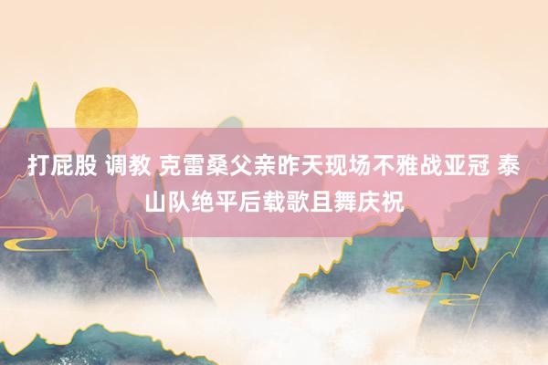 打屁股 调教 克雷桑父亲昨天现场不雅战亚冠 泰山队绝平后载歌且舞庆祝