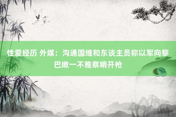 性爱经历 外媒：沟通国维和东谈主员称以军向黎巴嫩一不雅察哨开枪