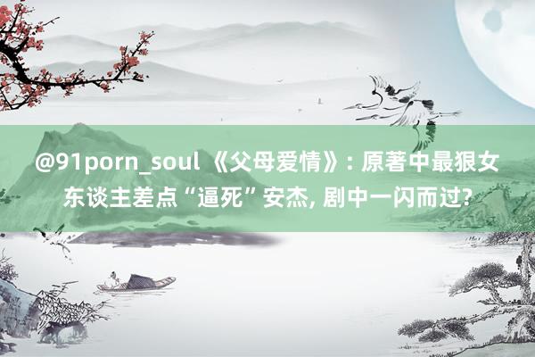 @91porn_soul 《父母爱情》: 原著中最狠女东谈主差点“逼死”安杰， 剧中一闪而过?