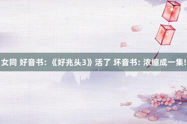 女同 好音书: 《好兆头3》活了 坏音书: 浓缩成一集!