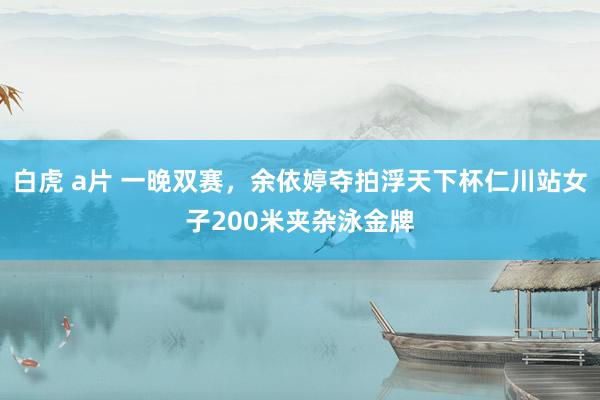 白虎 a片 一晚双赛，余依婷夺拍浮天下杯仁川站女子200米夹杂泳金牌