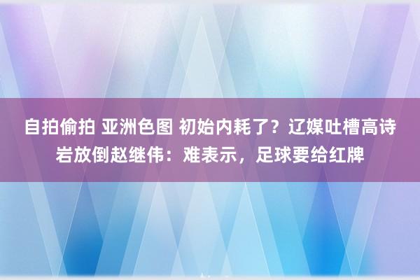 自拍偷拍 亚洲色图 初始内耗了？辽媒吐槽高诗岩放倒赵继伟：难表示，足球要给红牌